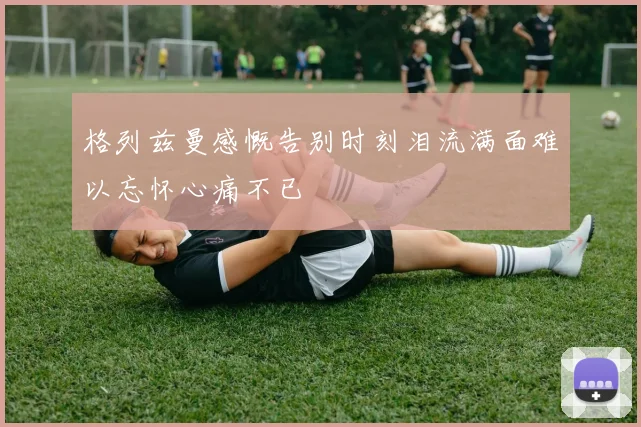 格列兹曼感慨告别时刻泪流满面难以忘怀心痛不已
