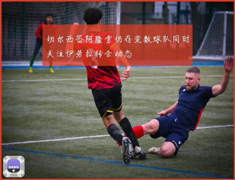 切尔西签阿隆索仍存变数球队同时关注伊劳拉转会动态