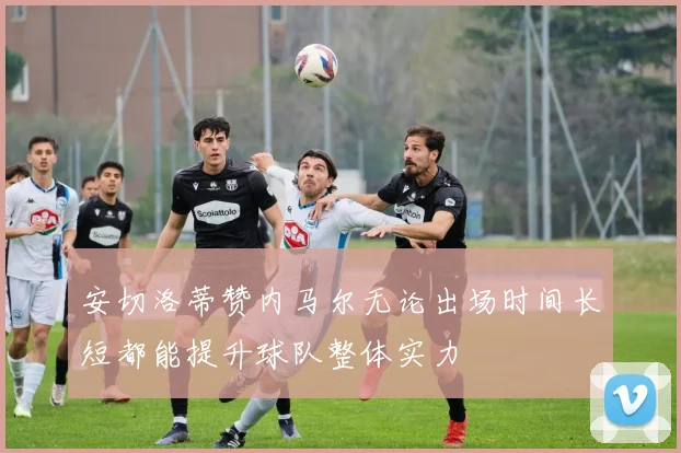 安切洛蒂赞内马尔无论出场时间长短都能提升球队整体实力