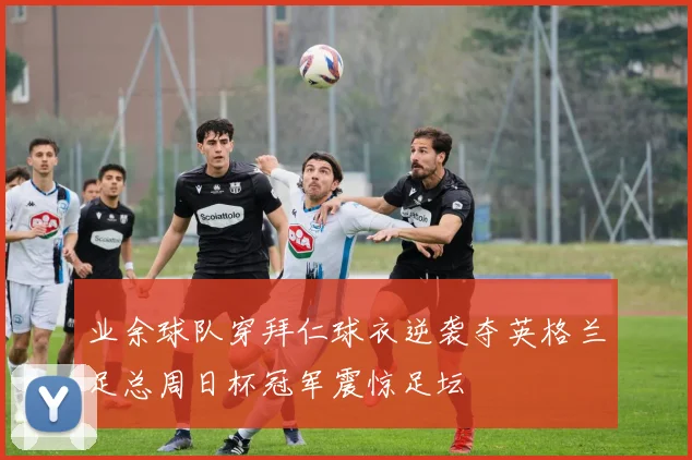 业余球队穿拜仁球衣逆袭夺英格兰足总周日杯冠军震惊足坛