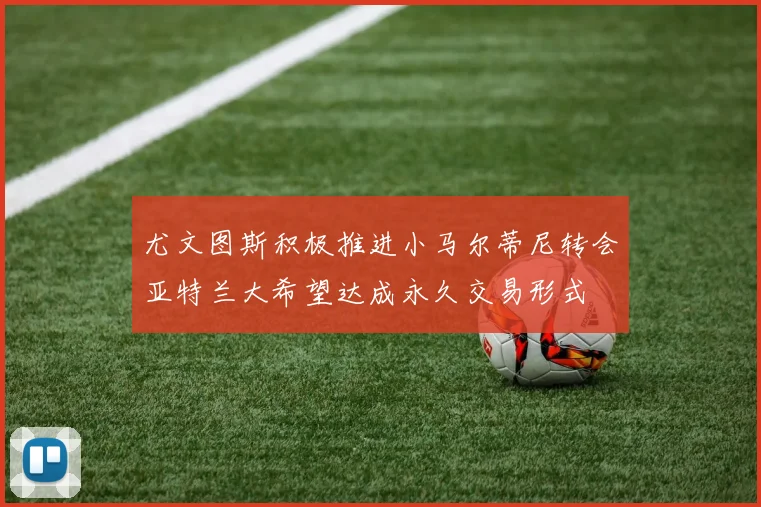 尤文图斯积极推进小马尔蒂尼转会亚特兰大希望达成永久交易形式