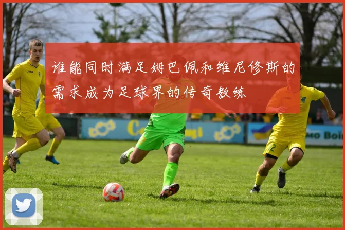 谁能同时满足姆巴佩和维尼修斯的需求成为足球界的传奇教练