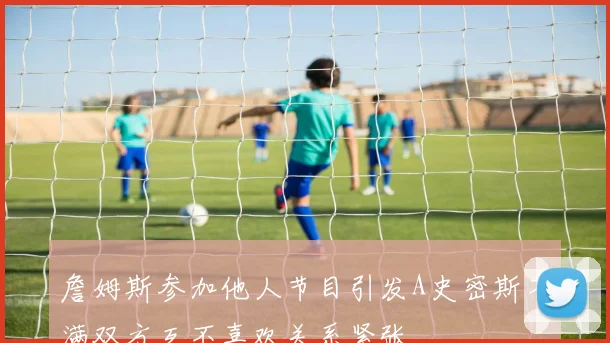 詹姆斯参加他人节目引发A史密斯不满双方互不喜欢关系紧张
