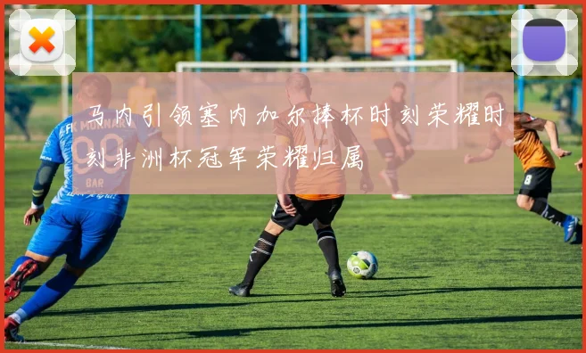 马内引领塞内加尔捧杯时刻荣耀时刻非洲杯冠军荣耀归属