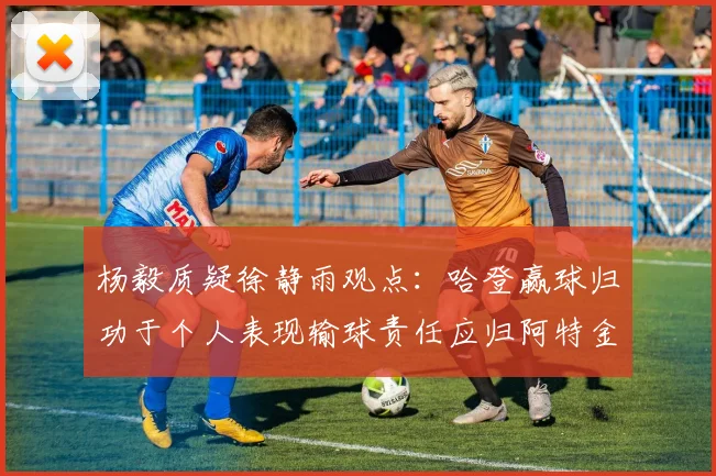 杨毅质疑徐静雨观点：哈登赢球归功于个人表现输球责任应归阿特金森教练