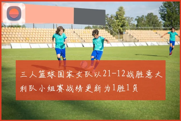 三人篮球国家女队以21-12战胜意大利队小组赛战绩更新为1胜1负