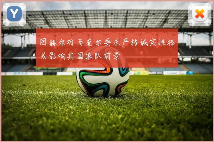 图赫尔对马奎尔要求严格诚实性格或影响其国家队前景