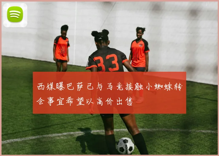西媒曝巴萨已与马竞接触小蜘蛛转会事宜希望以高价出售