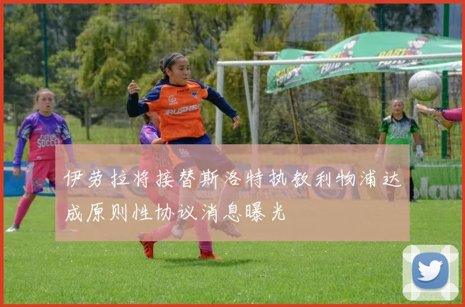 伊劳拉将接替斯洛特执教利物浦达成原则性协议消息曝光