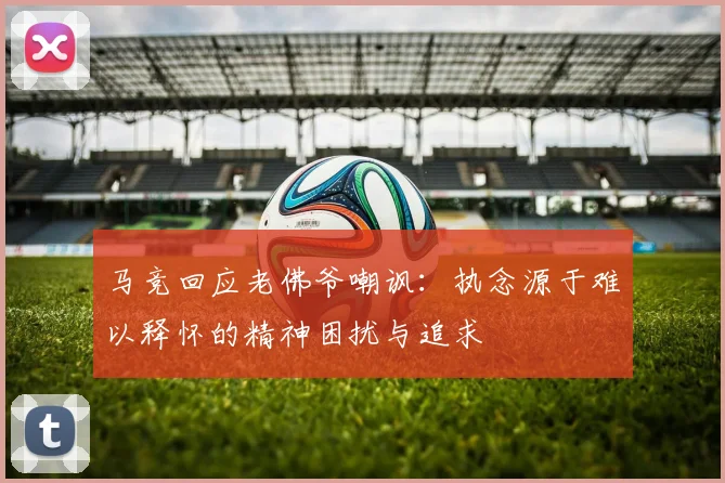 马竞回应老佛爷嘲讽：执念源于难以释怀的精神困扰与追求