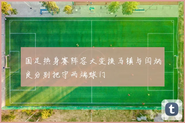 国足热身赛阵容大变换马镇与闫炳良分别把守两端球门