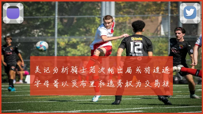 美记分析骑士若次轮出局或将追逐字母哥以莫布里和选秀权为交易核心