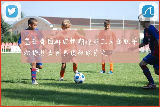 墨西哥国脚前锋期待与亚马尔联手称赞其为世界顶级球员之一